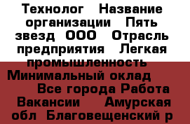 Технолог › Название организации ­ Пять звезд, ООО › Отрасль предприятия ­ Легкая промышленность › Минимальный оклад ­ 30 000 - Все города Работа » Вакансии   . Амурская обл.,Благовещенский р-н